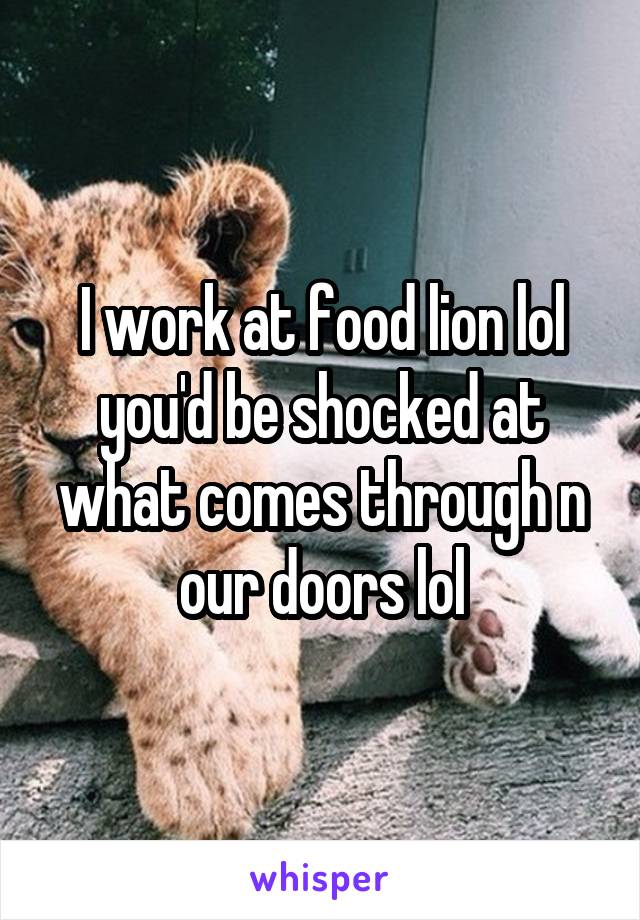 I work at food lion lol you'd be shocked at what comes through n our doors lol