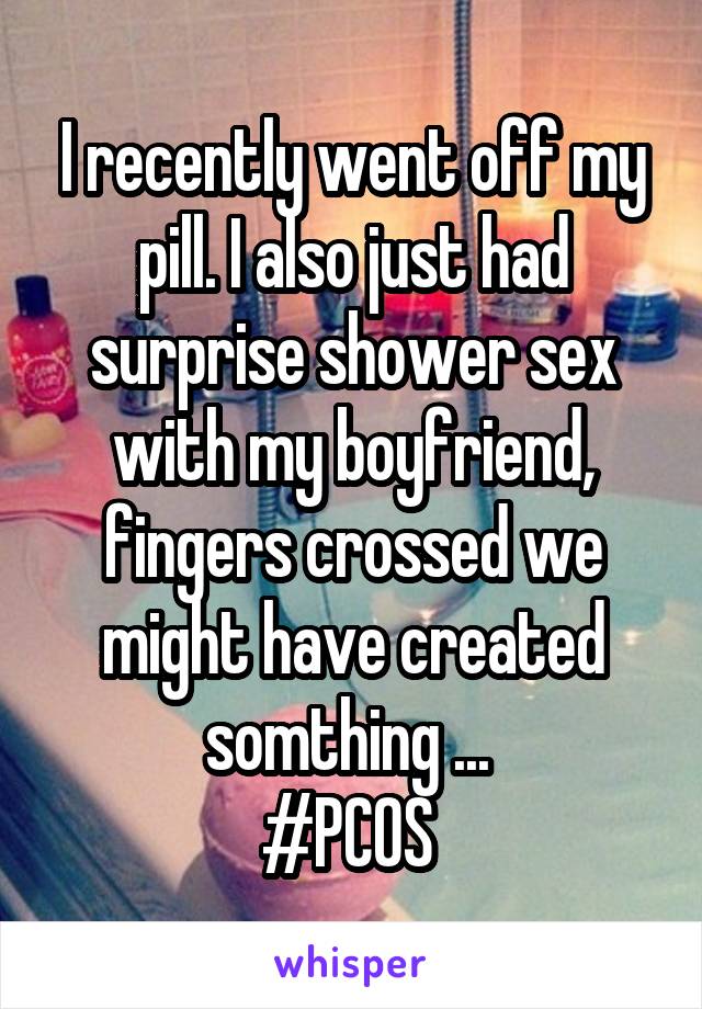 I recently went off my pill. I also just had surprise shower sex with my boyfriend, fingers crossed we might have created somthing ... 
#PCOS 