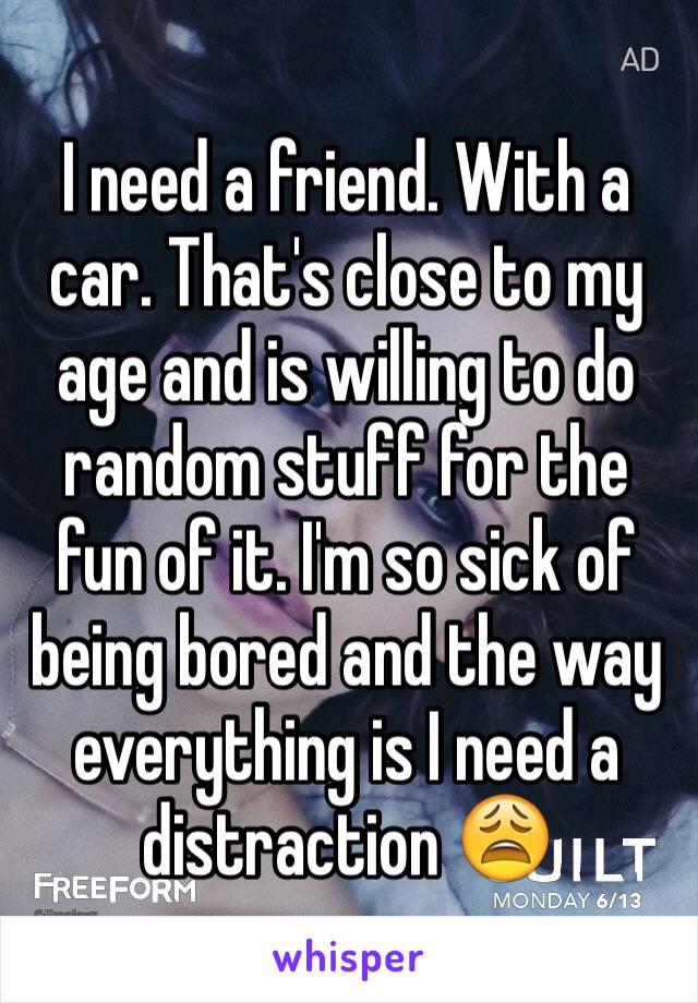 I need a friend. With a car. That's close to my age and is willing to do random stuff for the fun of it. I'm so sick of being bored and the way everything is I need a distraction 😩