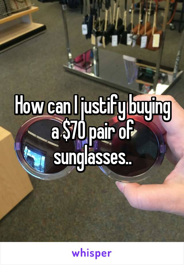 How can I justify buying a $70 pair of sunglasses..
