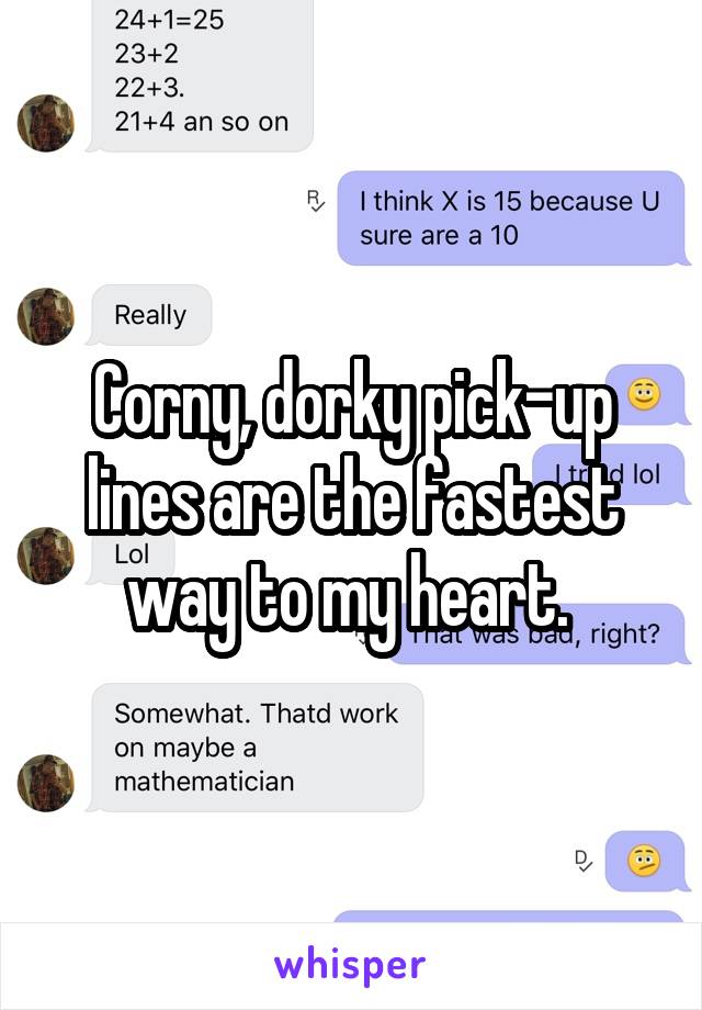 Corny, dorky pick-up lines are the fastest way to my heart. 