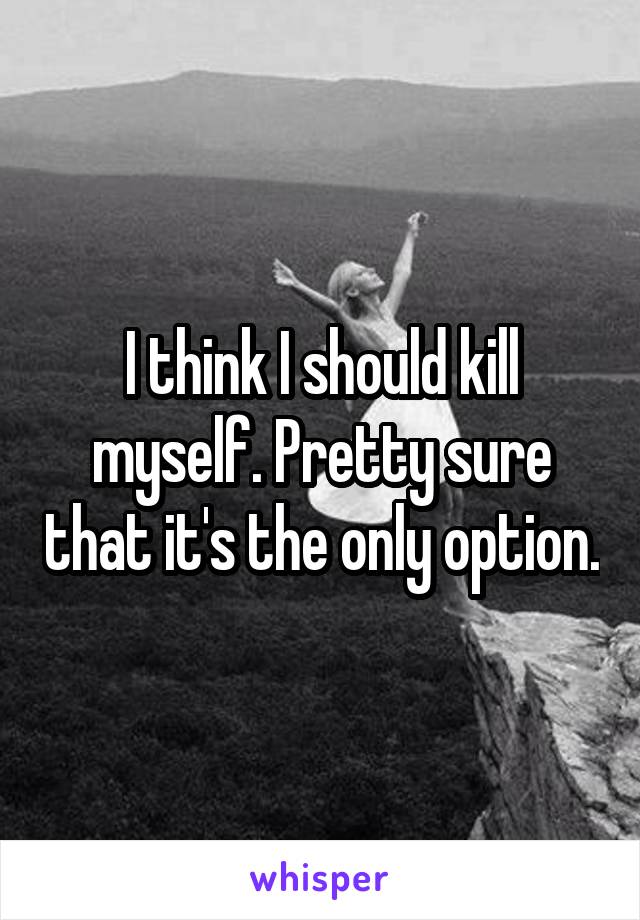 I think I should kill myself. Pretty sure that it's the only option.