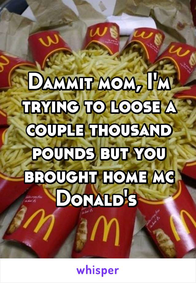 Dammit mom, I'm trying to loose a couple thousand pounds but you brought home mc Donald's 