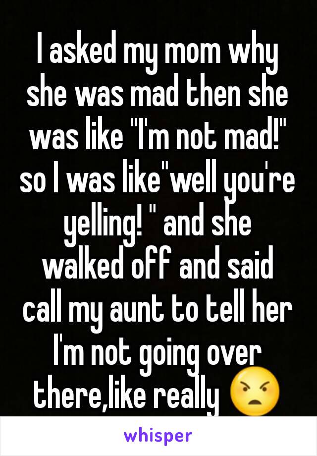 I asked my mom why she was mad then she was like "I'm not mad!" so I was like"well you're yelling! " and she walked off and said call my aunt to tell her I'm not going over there,like really 😠