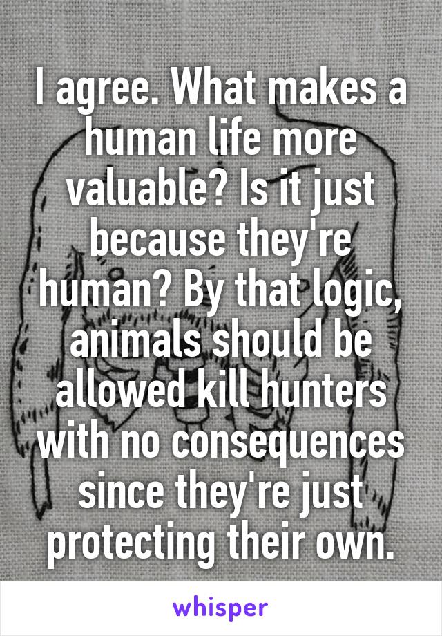 I agree. What makes a human life more valuable? Is it just because they're human? By that logic, animals should be allowed kill hunters with no consequences since they're just protecting their own.