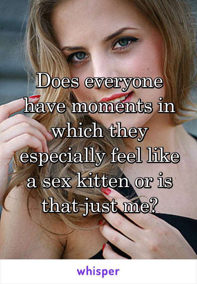Does everyone have moments in which they especially feel like a sex kitten or is that just me?