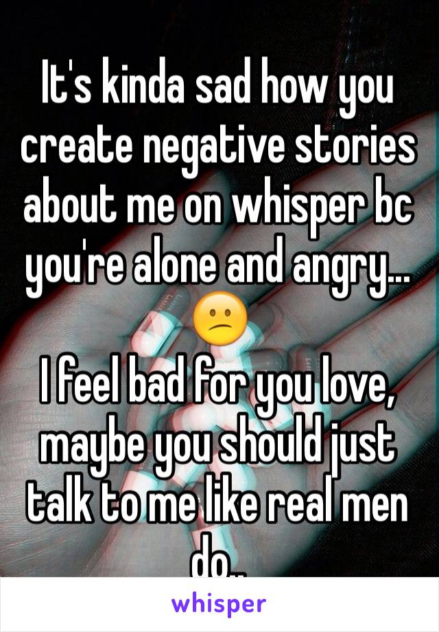 It's kinda sad how you create negative stories about me on whisper bc you're alone and angry... 😕
I feel bad for you love, maybe you should just talk to me like real men do..