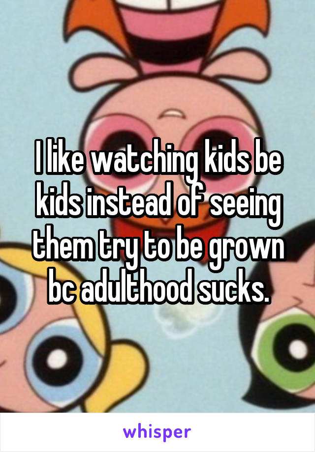 I like watching kids be kids instead of seeing them try to be grown bc adulthood sucks.
