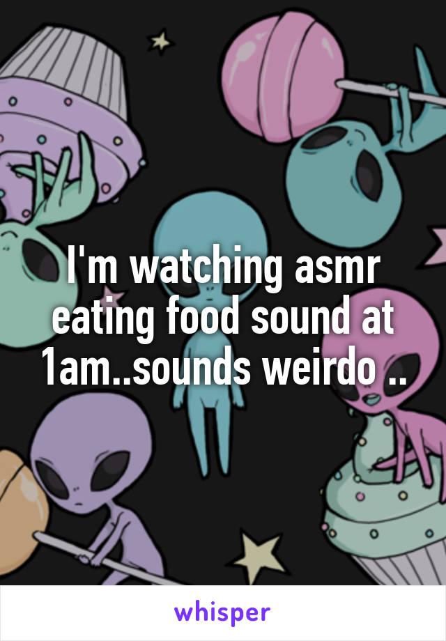 I'm watching asmr eating food sound at 1am..sounds weirdo ..