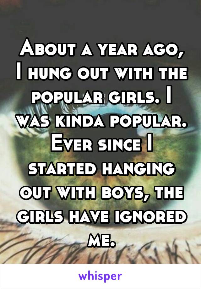 About a year ago, I hung out with the popular girls. I was kinda popular. Ever since I started hanging out with boys, the girls have ignored me.