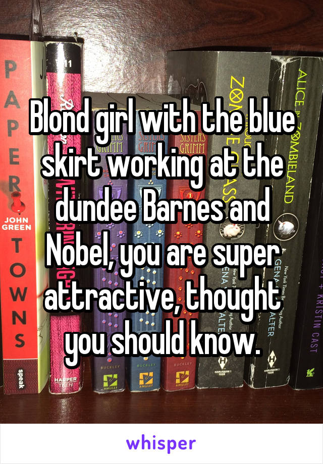 Blond girl with the blue skirt working at the dundee Barnes and Nobel, you are super attractive, thought you should know.