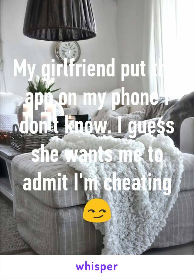 My girlfriend put this app on my phone I don't know. I guess she wants me to admit I'm cheating😏