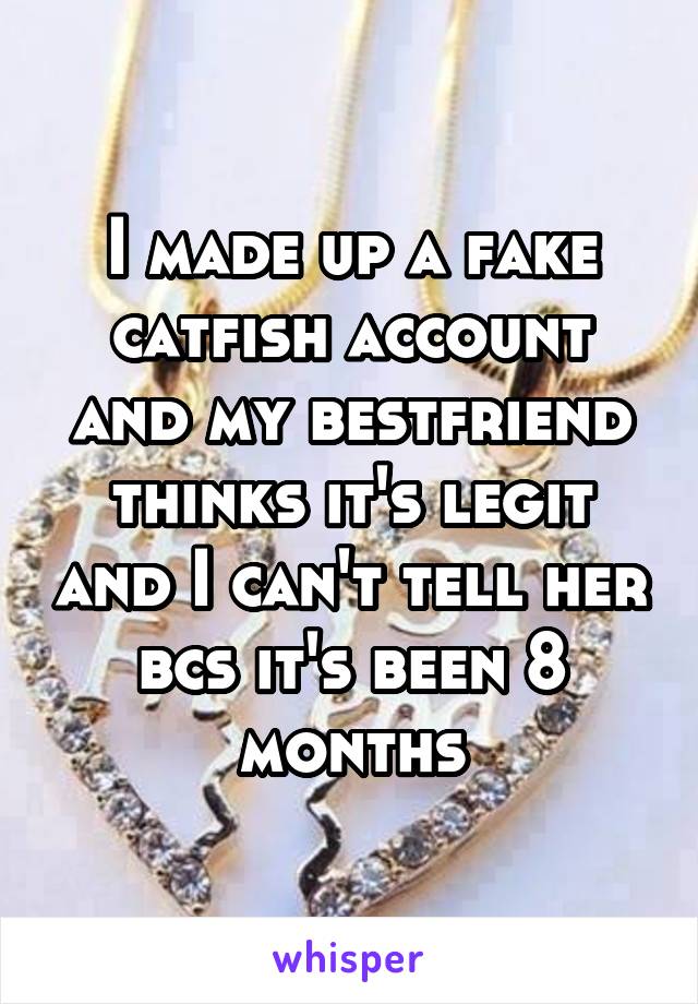 I made up a fake catfish account and my bestfriend thinks it's legit and I can't tell her bcs it's been 8 months