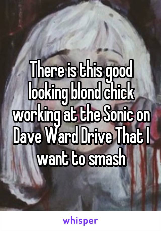 There is this good looking blond chick working at the Sonic on Dave Ward Drive That I want to smash
