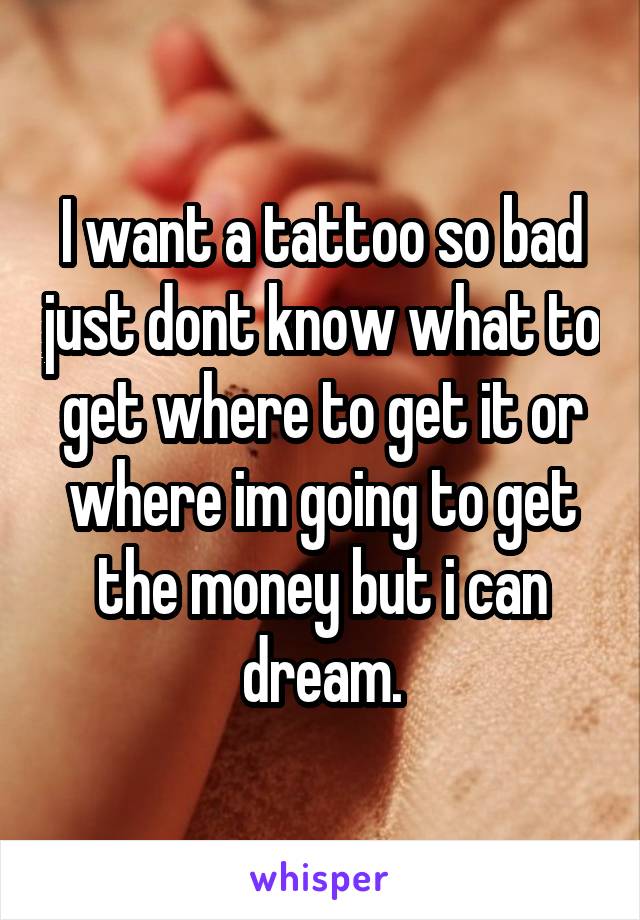 I want a tattoo so bad just dont know what to get where to get it or where im going to get the money but i can dream.