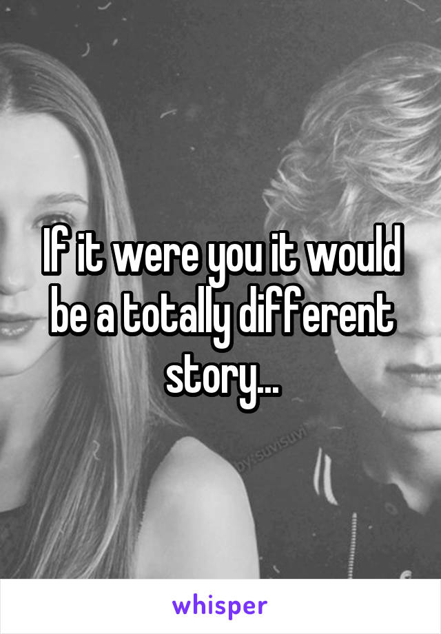If it were you it would be a totally different story...