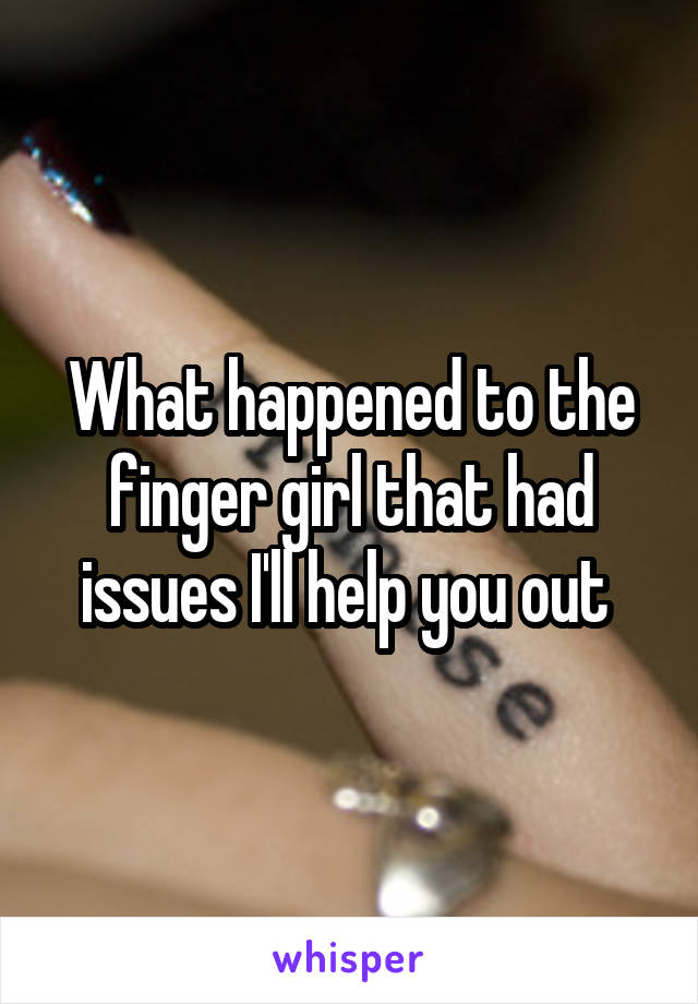 What happened to the finger girl that had issues I'll help you out 