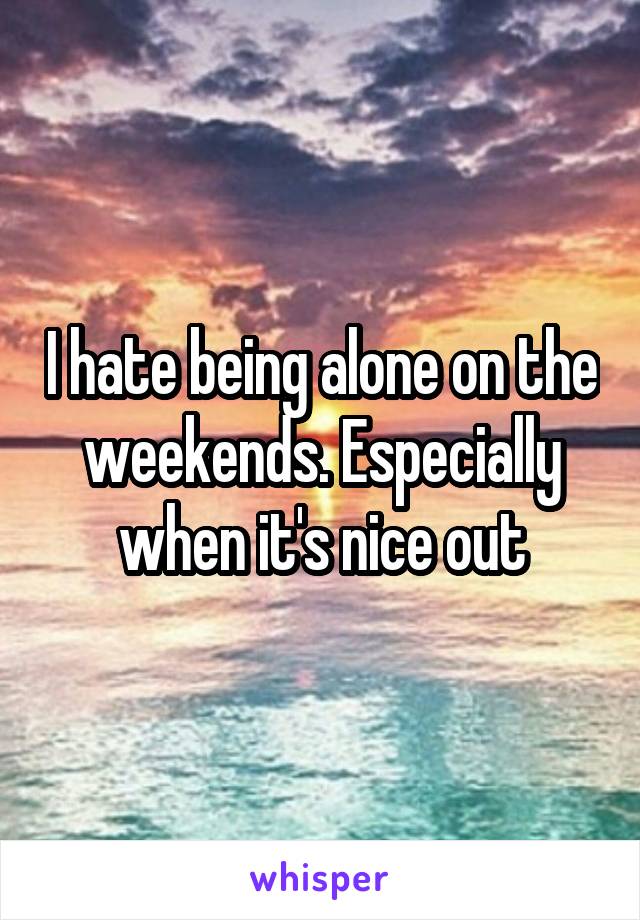 I hate being alone on the weekends. Especially when it's nice out