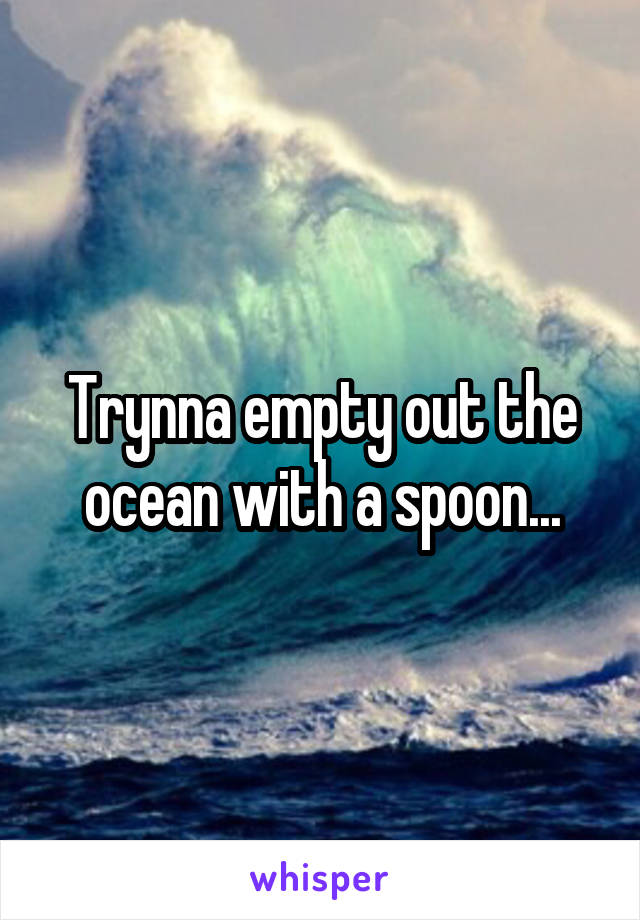 Trynna empty out the ocean with a spoon...