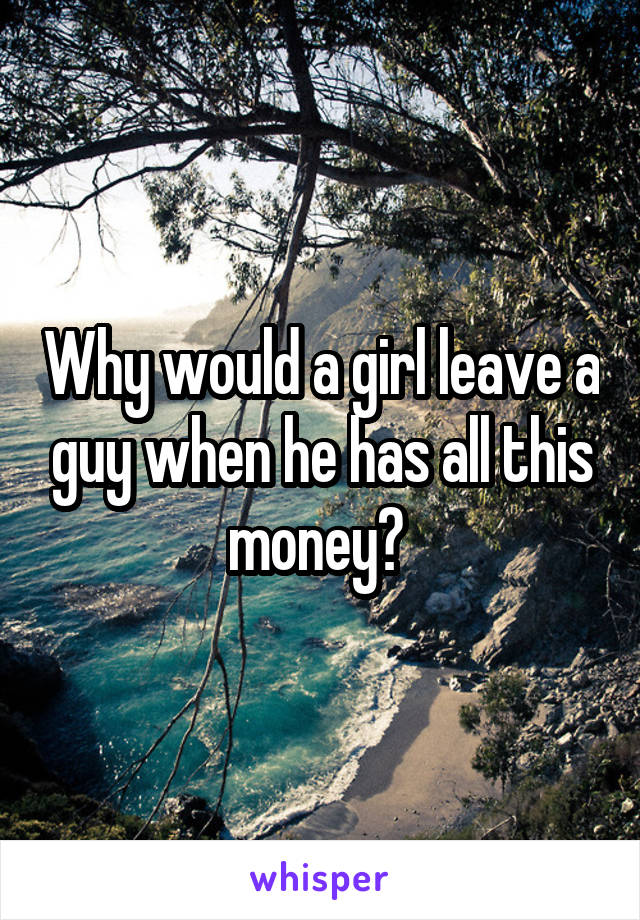 Why would a girl leave a guy when he has all this money? 