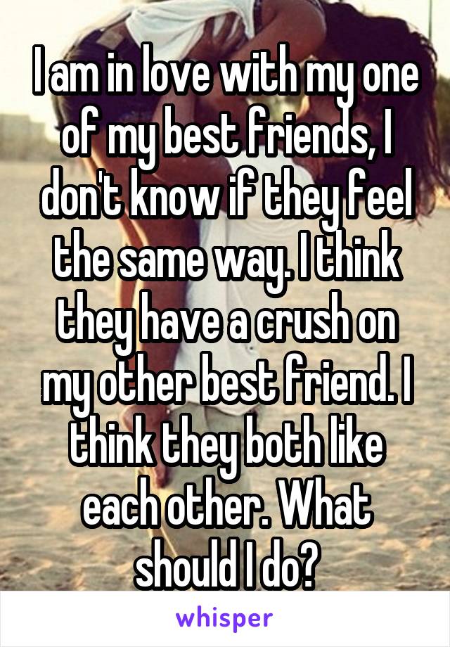 I am in love with my one of my best friends, I don't know if they feel the same way. I think they have a crush on my other best friend. I think they both like each other. What should I do?