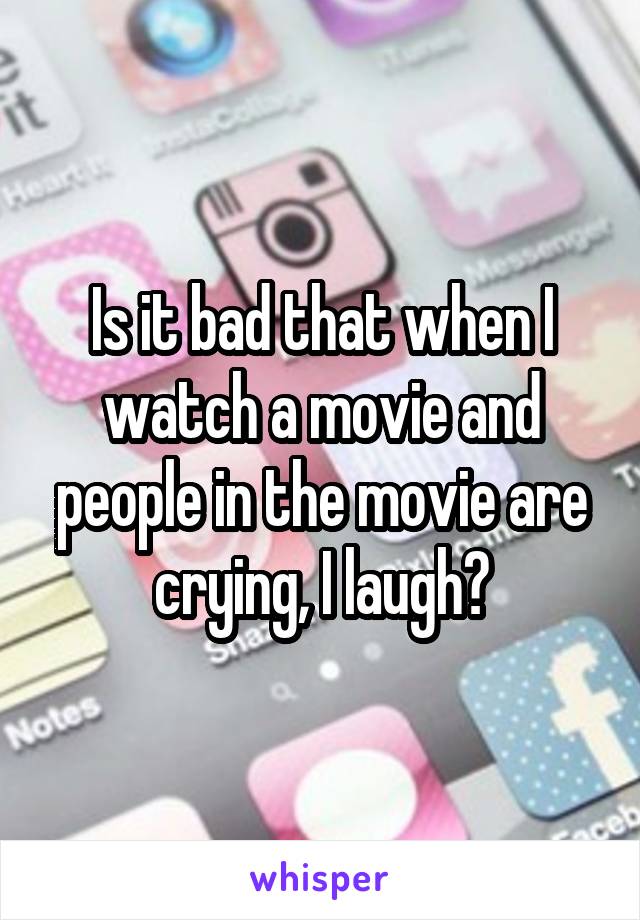 Is it bad that when I watch a movie and people in the movie are crying, I laugh?