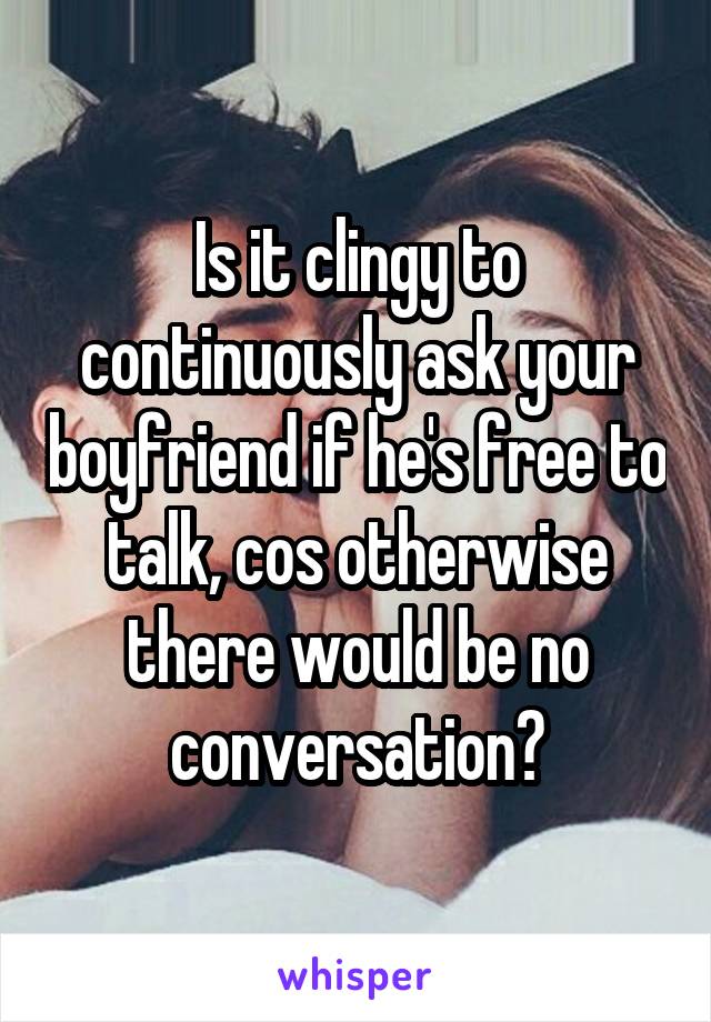 Is it clingy to continuously ask your boyfriend if he's free to talk, cos otherwise there would be no conversation?