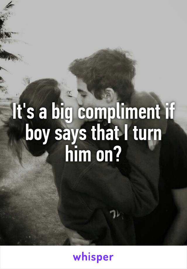 It's a big compliment if boy says that I turn him on?