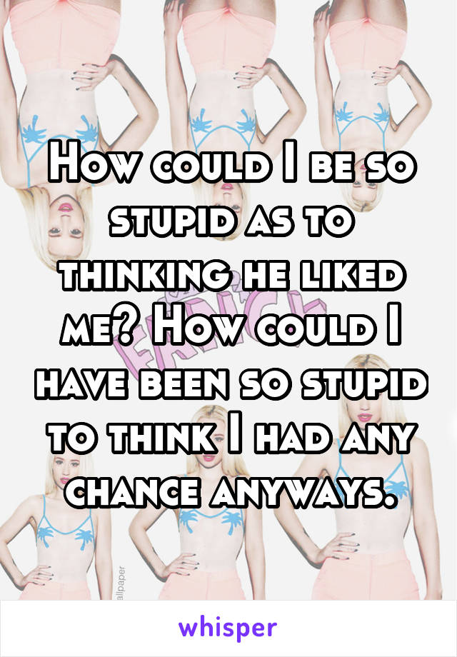 How could I be so stupid as to thinking he liked me? How could I have been so stupid to think I had any chance anyways.