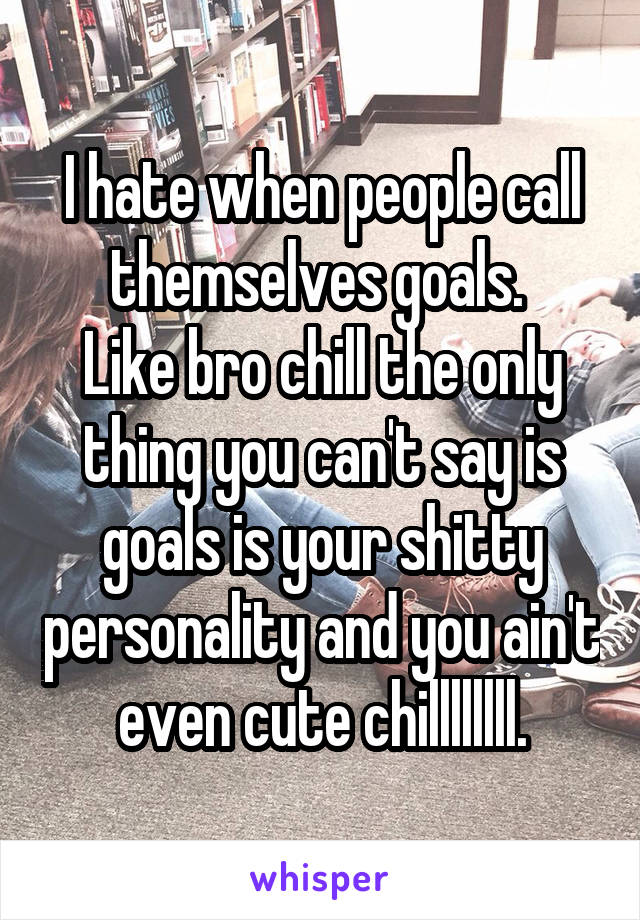 I hate when people call themselves goals. 
Like bro chill the only thing you can't say is goals is your shitty personality and you ain't even cute chillllllll.