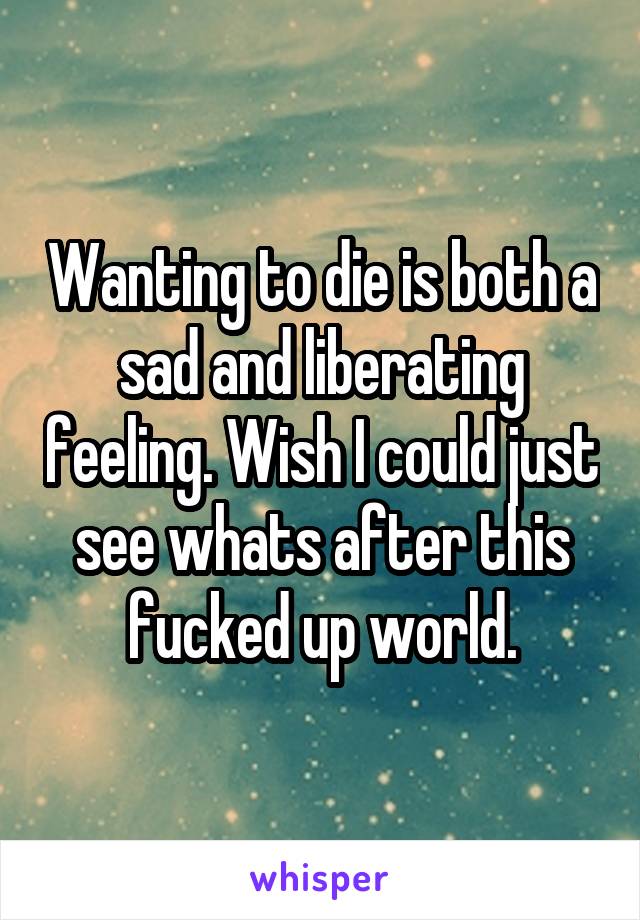 Wanting to die is both a sad and liberating feeling. Wish I could just see whats after this fucked up world.