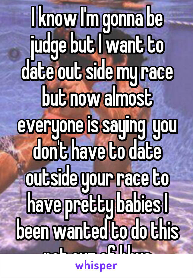 I know I'm gonna be judge but I want to date out side my race but now almost everyone is saying  you don't have to date outside your race to have pretty babies I been wanted to do this not cuz of bbys
