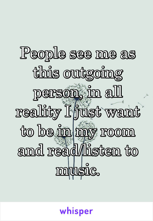 People see me as this outgoing person, in all reality I just want to be in my room and read/listen to music.