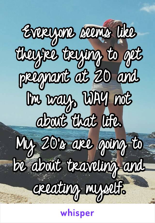 Everyone seems like they're trying to get pregnant at 20 and I'm way, WAY not about that life.
My 20's are going to be about traveling and creating myself.