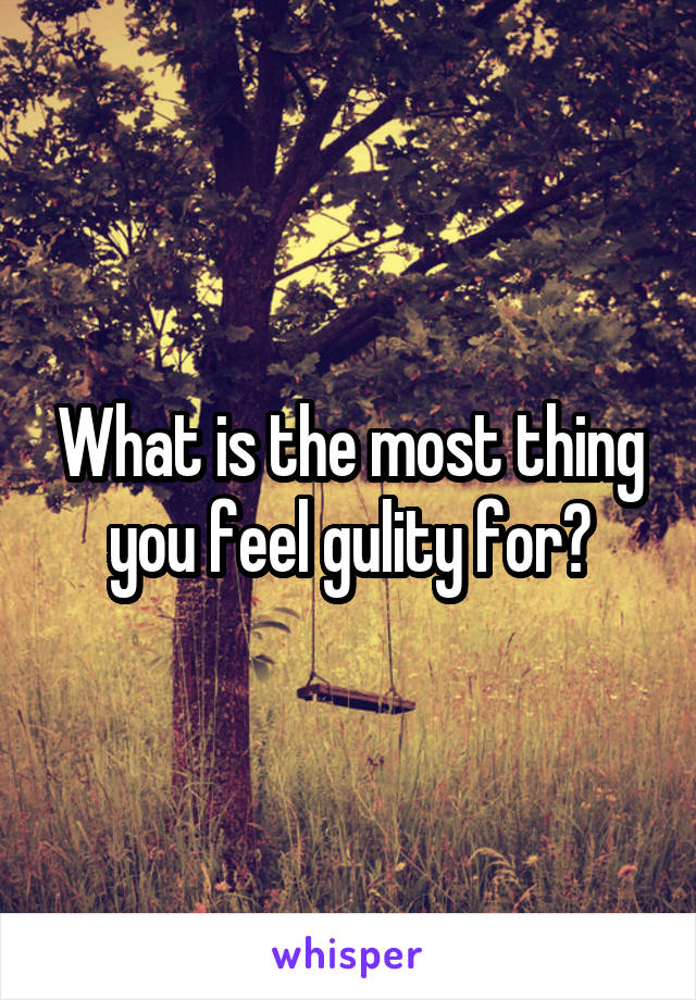 What is the most thing you feel gulity for?