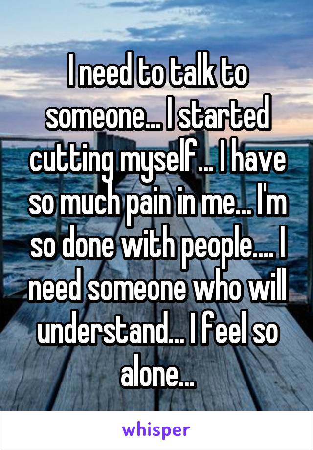 I need to talk to someone... I started cutting myself... I have so much pain in me... I'm so done with people.... I need someone who will understand... I feel so alone...