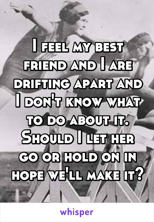 I feel my best friend and I are drifting apart and I don't know what to do about it. Should I let her go or hold on in hope we'll make it?