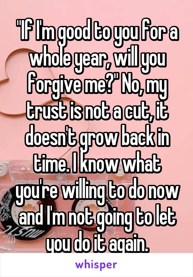 "If I'm good to you for a whole year, will you forgive me?" No, my trust is not a cut, it doesn't grow back in time. I know what you're willing to do now and I'm not going to let you do it again.