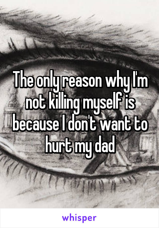 The only reason why I'm not killing myself is because I don't want to hurt my dad