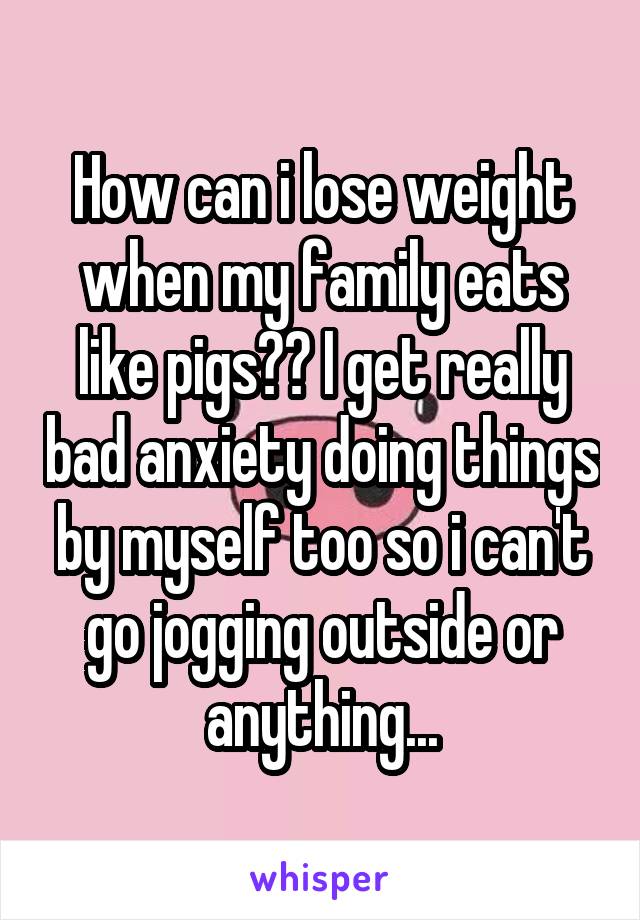 How can i lose weight when my family eats like pigs?? I get really bad anxiety doing things by myself too so i can't go jogging outside or anything...