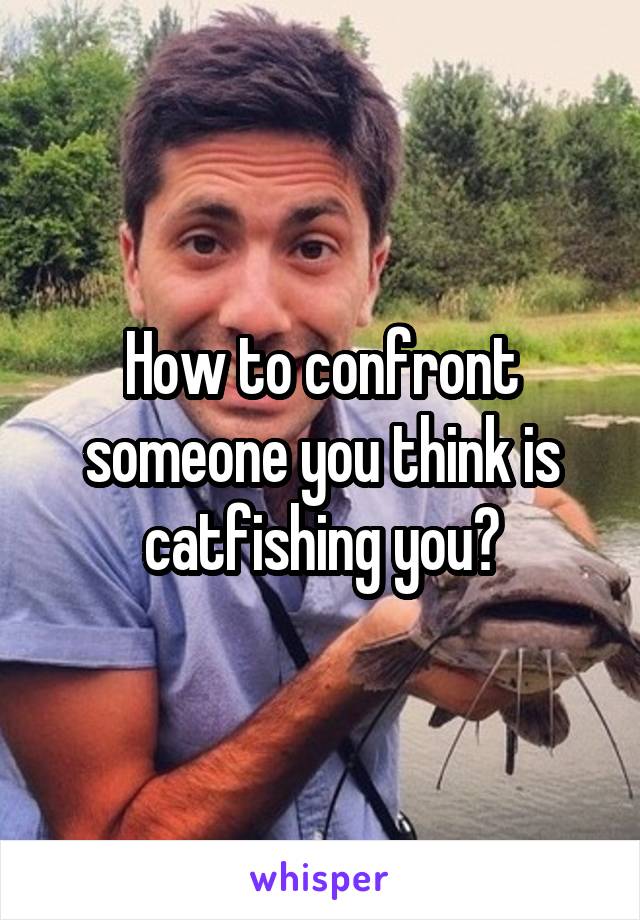 How to confront someone you think is catfishing you?