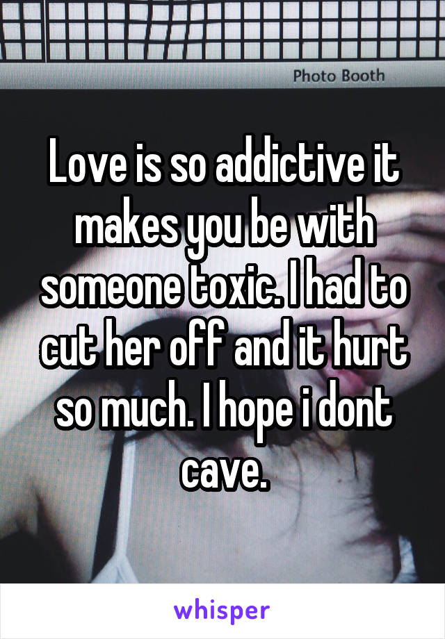 Love is so addictive it makes you be with someone toxic. I had to cut her off and it hurt so much. I hope i dont cave.