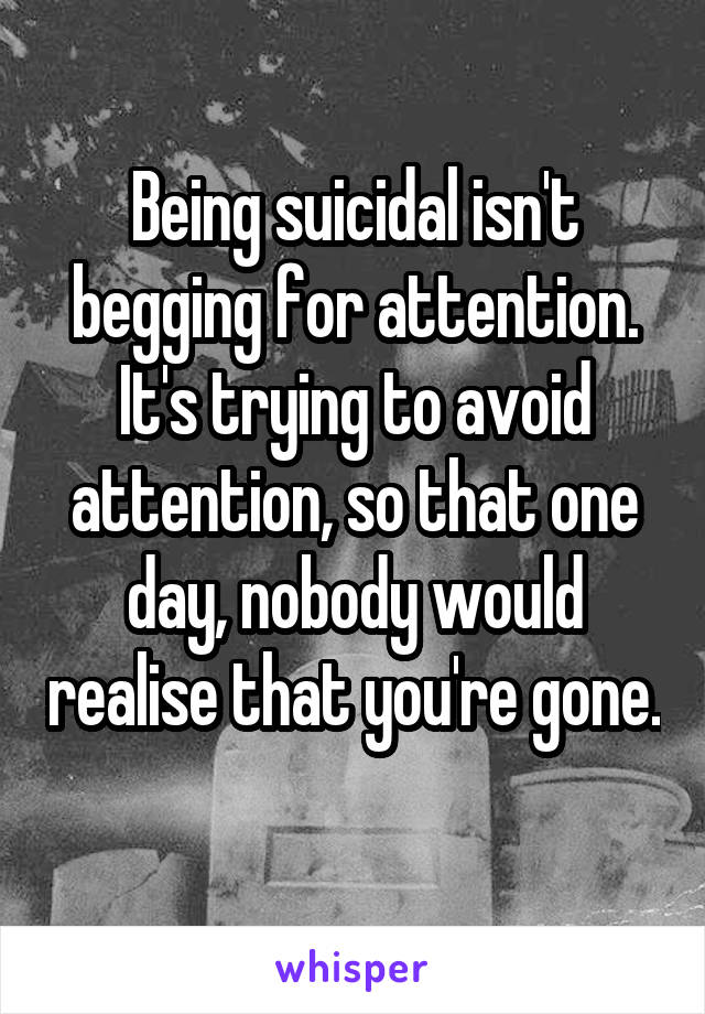 Being suicidal isn't begging for attention. It's trying to avoid attention, so that one day, nobody would realise that you're gone. 