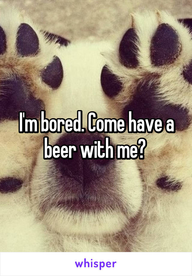 I'm bored. Come have a beer with me? 
