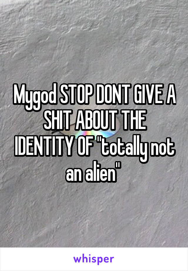 Mygod STOP DONT GIVE A SHIT ABOUT THE IDENTITY OF "totally not an alien" 