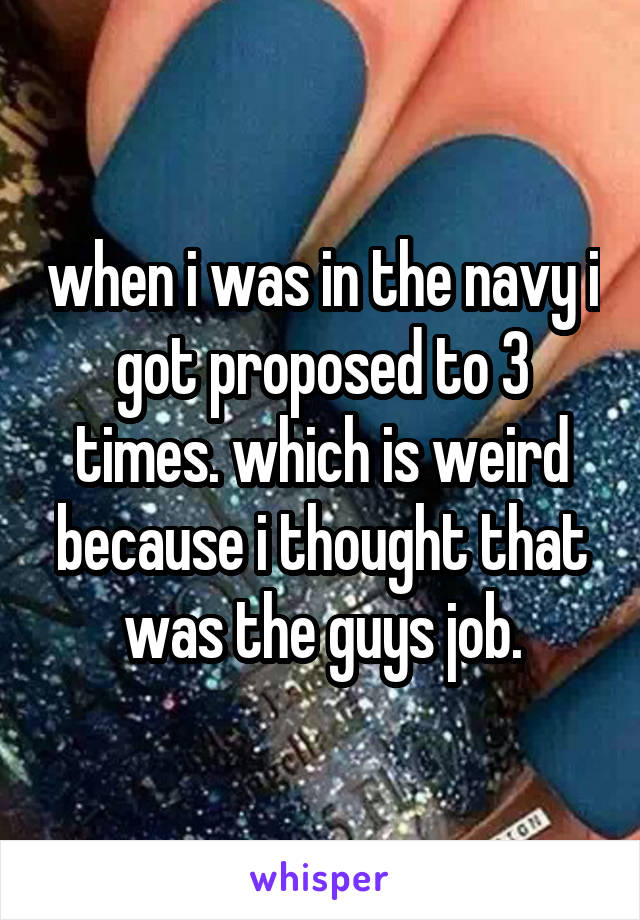 when i was in the navy i got proposed to 3 times. which is weird because i thought that was the guys job.