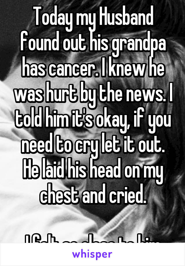Today my Husband found out his grandpa has cancer. I knew he was hurt by the news. I told him it's okay, if you need to cry let it out. He laid his head on my chest and cried.

I felt so close to him
