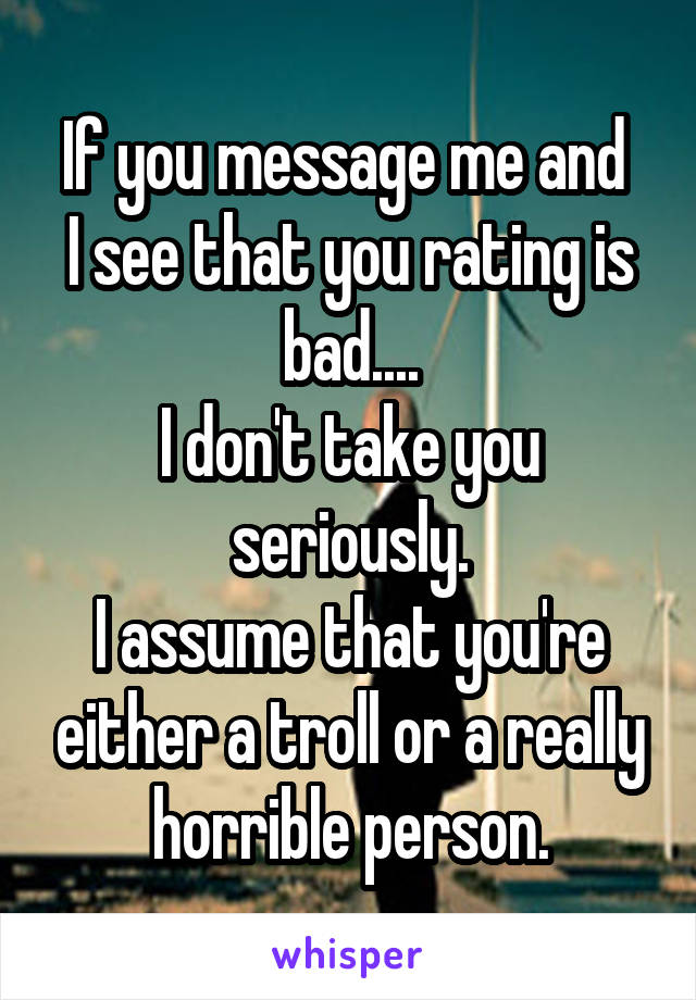 If you message me and 
I see that you rating is bad....
I don't take you seriously.
I assume that you're either a troll or a really horrible person.