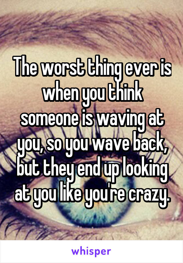 The worst thing ever is when you think someone is waving at you, so you wave back, but they end up looking at you like you're crazy.