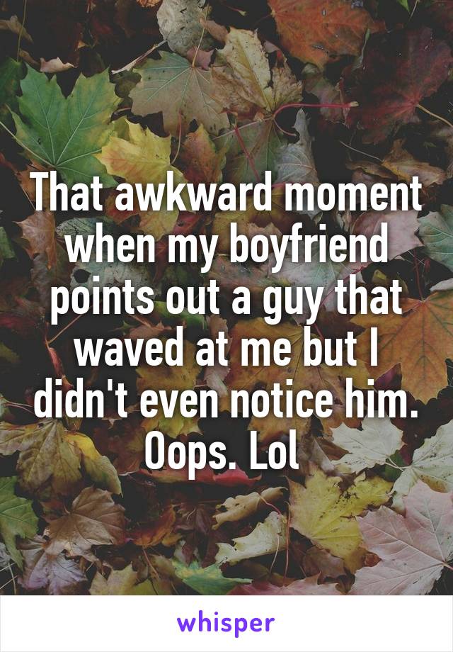 That awkward moment when my boyfriend points out a guy that waved at me but I didn't even notice him. Oops. Lol 